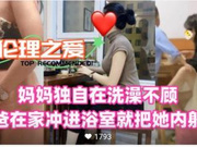 【国产精品】妈妈独自在洗澡不顾老爸在家冲进